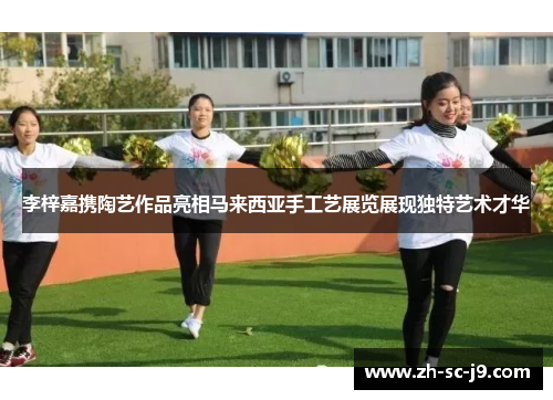 李梓嘉携陶艺作品亮相马来西亚手工艺展览展现独特艺术才华 李梓嘉携陶艺作品亮相马来西亚手工艺展览展现独特艺术才华