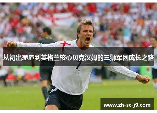 从初出茅庐到英格兰核心贝克汉姆的三狮军团成长之路 从初出茅庐到英格兰核心贝克汉姆的三狮军团成长之路