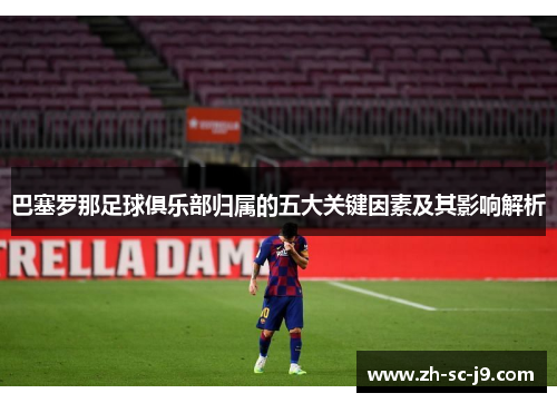 巴塞罗那足球俱乐部归属的五大关键因素及其影响解析
