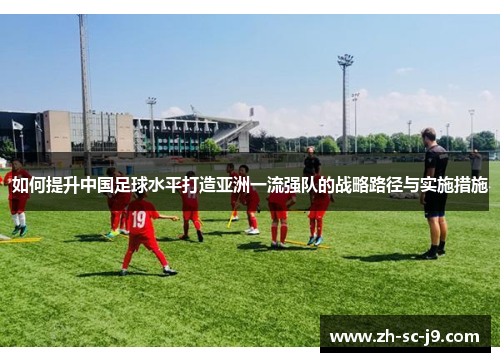如何提升中国足球水平打造亚洲一流强队的战略路径与实施措施 如何提升中国足球水平打造亚洲一流强队的战略路径与实施措施