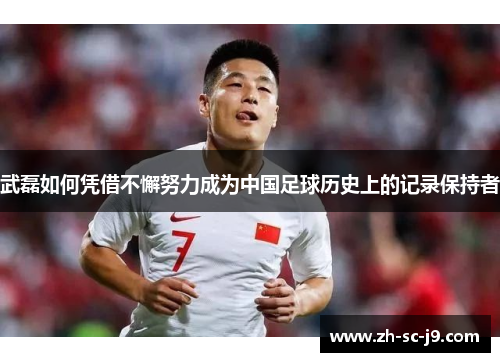武磊如何凭借不懈努力成为中国足球历史上的记录保持者