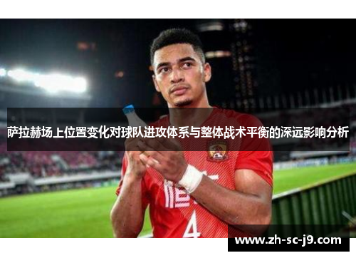 萨拉赫场上位置变化对球队进攻体系与整体战术平衡的深远影响分析