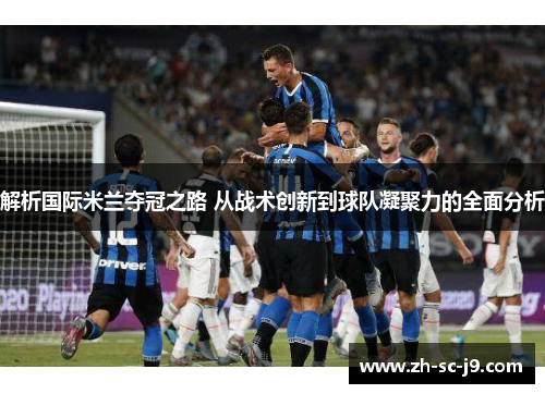 解析国际米兰夺冠之路 从战术创新到球队凝聚力的全面分析 解析国际米兰夺冠之路 从战术创新到球队凝聚力的全面分析
