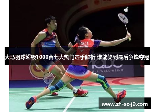 大马羽球超级1000赛七大热门选手解析 谁能笑到最后争锋夺冠