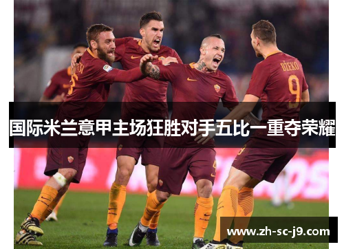 国际米兰意甲主场狂胜对手五比一重夺荣耀 国际米兰意甲主场狂胜对手五比一重夺荣耀