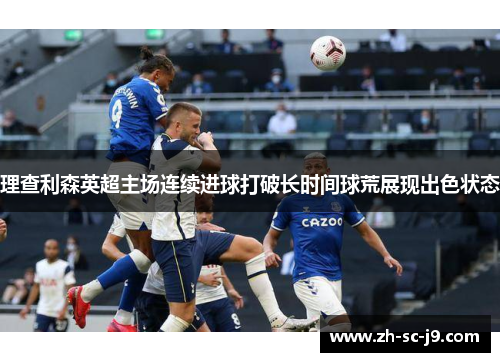 理查利森英超主场连续进球打破长时间球荒展现出色状态