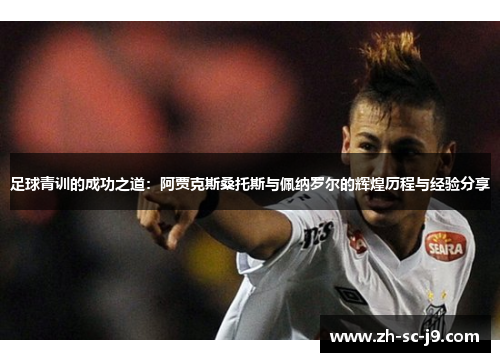 足球青训的成功之道:阿贾克斯桑托斯与佩纳罗尔的辉煌历程与经验分享 足球青训的成功之道:阿贾克斯桑托斯与佩纳罗尔的辉煌历程与经验分享