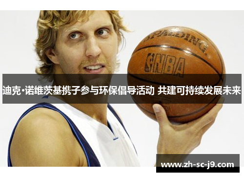 迪克·诺维茨基携子参与环保倡导活动 共建可持续发展未来 迪克·诺维茨基携子参与环保倡导活动 共建可持续发展未来